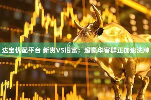 达宝优配平台 新贵VS旧富：超豪华客群正加速洗牌