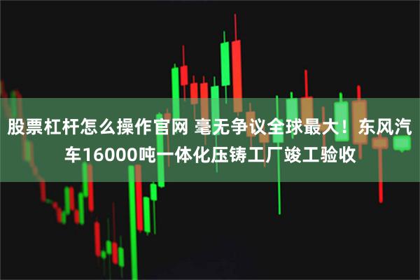 股票杠杆怎么操作官网 毫无争议全球最大！东风汽车16000吨一体化压铸工厂竣工验收