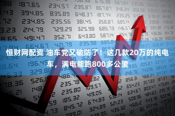 恒财网配资 油车党又破防了！这几款20万的纯电车，满电能跑800多公里