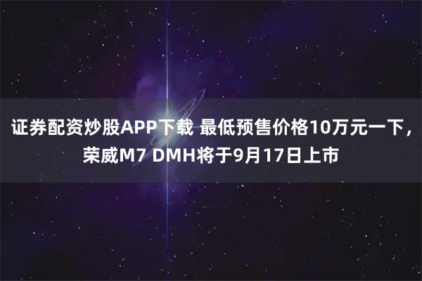 证券配资炒股APP下载 最低预售价格10万元一下，荣威M7 DMH将于9月17日上市
