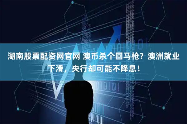 湖南股票配资网官网 澳币杀个回马枪？澳洲就业下滑，央行却可能不降息！