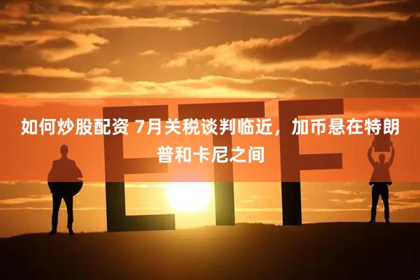 如何炒股配资 7月关税谈判临近，加币悬在特朗普和卡尼之间