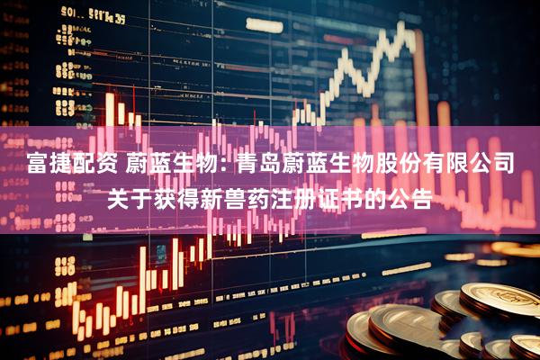 富捷配资 蔚蓝生物: 青岛蔚蓝生物股份有限公司关于获得新兽药注册证书的公告