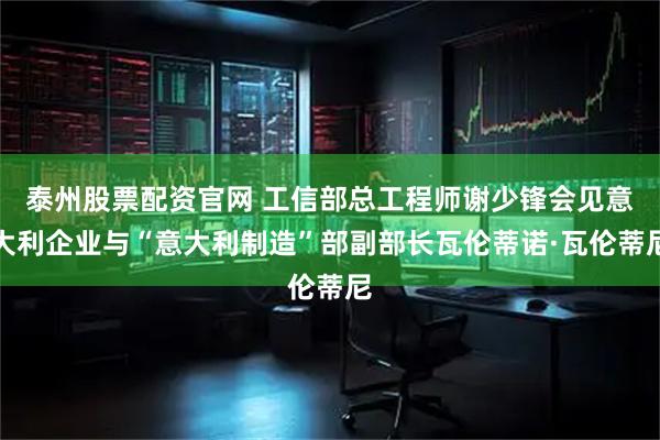 泰州股票配资官网 工信部总工程师谢少锋会见意大利企业与“意大利制造”部副部长瓦伦蒂诺·瓦伦蒂尼