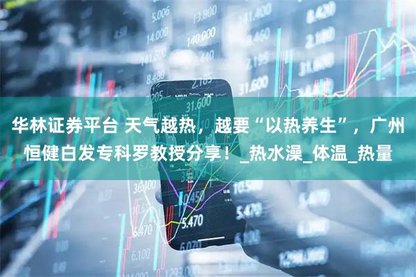 华林证券平台 天气越热，越要“以热养生”，广州恒健白发专科罗教授分享！_热水澡_体温_热量