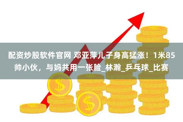 配资炒股软件官网 邓亚萍儿子身高猛涨！1米85帅小伙，与妈共用一张脸_林瀚_乒乓球_比赛