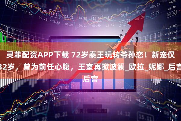 灵菲配资APP下载 72岁泰王玩转爷孙恋！新宠仅32岁，曾为前任心腹，王室再掀波澜_欧拉_妮娜_后宫