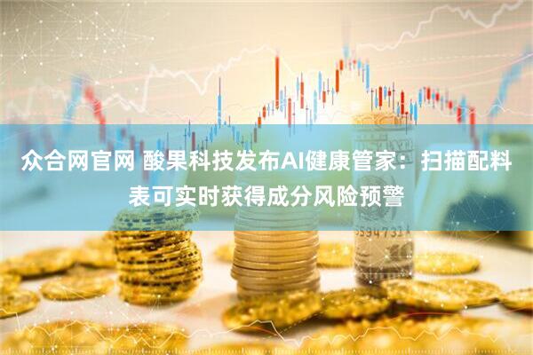 众合网官网 酸果科技发布AI健康管家：扫描配料表可实时获得成分风险预警