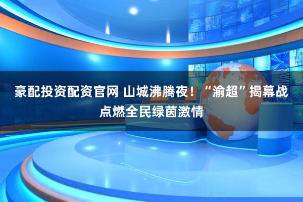 豪配投资配资官网 山城沸腾夜！“渝超”揭幕战点燃全民绿茵激情