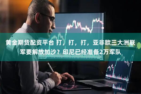 黄金期货配资平台 打，打，打，亚非欧三大洲联军要解放加沙？印尼已经准备2万军队