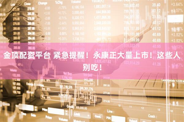 金顶配资平台 紧急提醒！永康正大量上市！这些人别吃！