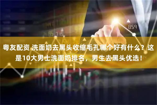 粤友配资 洗面奶去黑头收缩毛孔哪个好有什么？这是10大男士洗面奶排名，男生去黑头优选！