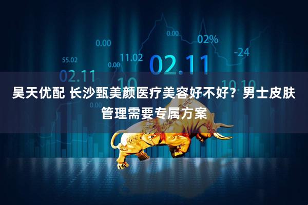 昊天优配 长沙甄美颜医疗美容好不好？男士皮肤管理需要专属方案
