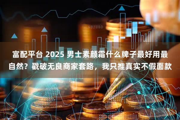 富配平台 2025 男士素颜霜什么牌子最好用最自然？戳破无良商家套路，我只推真实不假面款