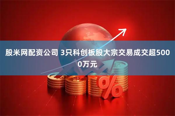 股米网配资公司 3只科创板股大宗交易成交超5000万元