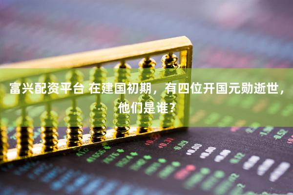 富兴配资平台 在建国初期，有四位开国元勋逝世，他们是谁？