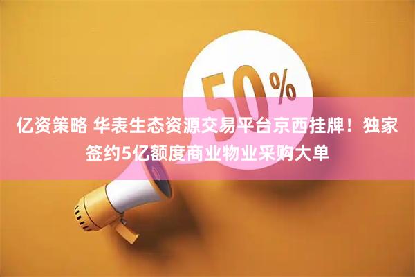 亿资策略 华表生态资源交易平台京西挂牌！独家签约5亿额度商业物业采购大单