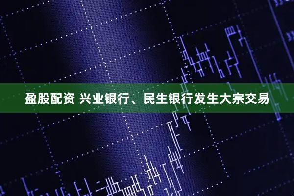 盈股配资 兴业银行、民生银行发生大宗交易