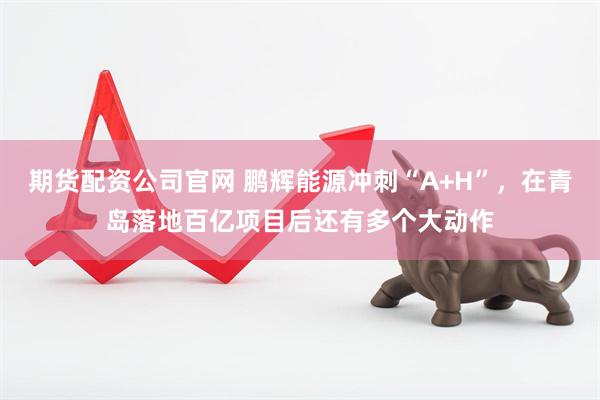 期货配资公司官网 鹏辉能源冲刺“A+H”，在青岛落地百亿项目后还有多个大动作