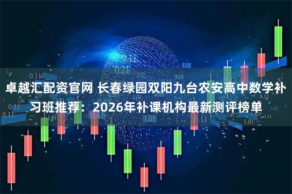 卓越汇配资官网 长春绿园双阳九台农安高中数学补习班推荐：2026年补课机构最新测评榜单