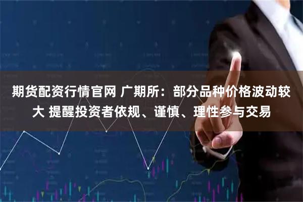 期货配资行情官网 广期所：部分品种价格波动较大 提醒投资者依规、谨慎、理性参与交易