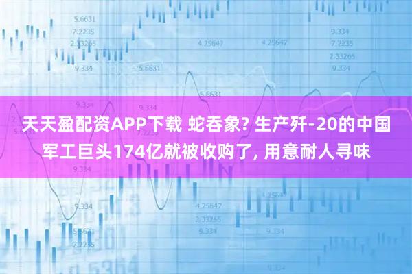 天天盈配资APP下载 蛇吞象? 生产歼-20的中国军工巨头174亿就被收购了, 用意耐人寻味