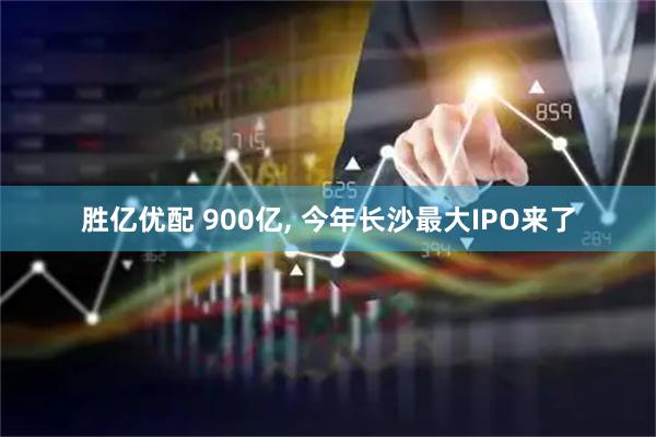 胜亿优配 900亿, 今年长沙最大IPO来了