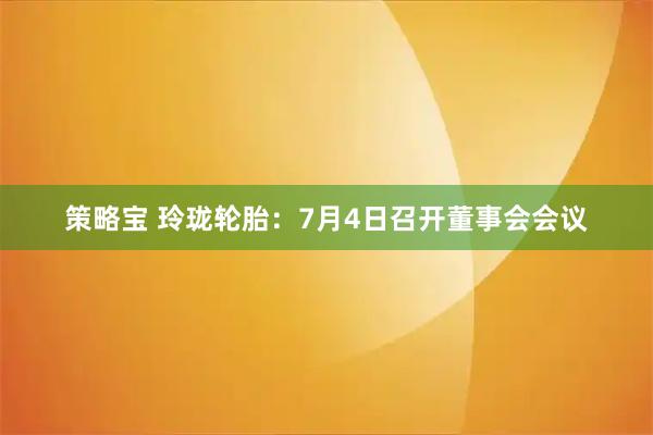 策略宝 玲珑轮胎：7月4日召开董事会会议