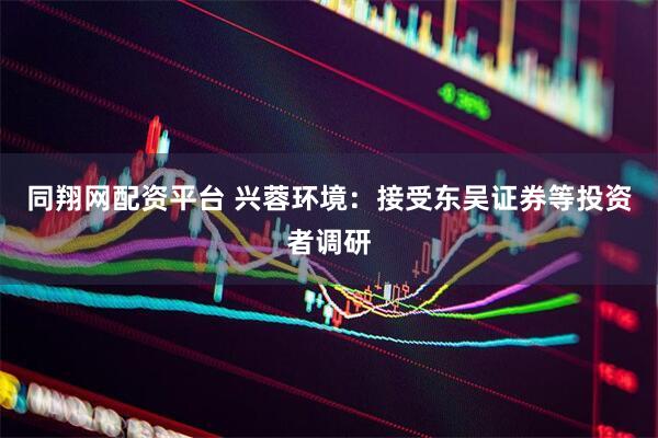 同翔网配资平台 兴蓉环境：接受东吴证券等投资者调研