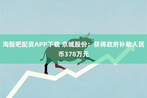 淘股吧配资APP下载 京城股份：获得政府补助人民币378万元