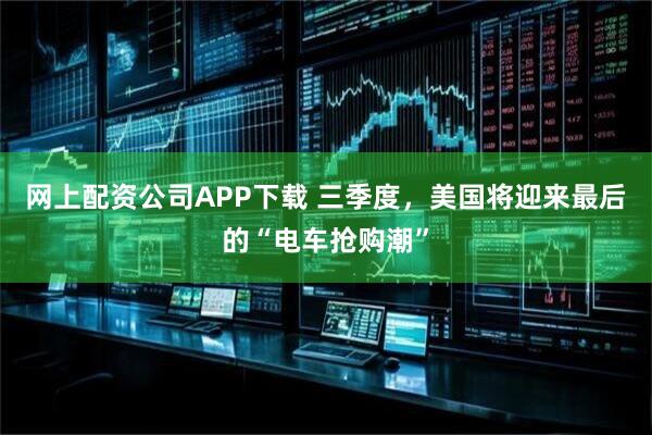 网上配资公司APP下载 三季度，美国将迎来最后的“电车抢购潮”
