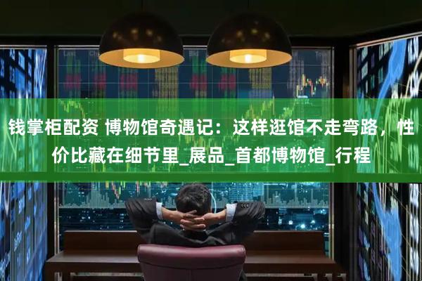 钱掌柜配资 博物馆奇遇记：这样逛馆不走弯路，性价比藏在细节里_展品_首都博物馆_行程