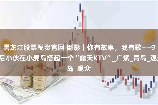 黑龙江股票配资官网 倒影｜你有故事，我有歌——95后小伙在小麦岛搭起一个“露天KTV”_广斌_青岛_观众