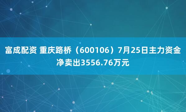 富成配资 重庆路桥（600106）7月25日主力资金净卖出3556.76万元