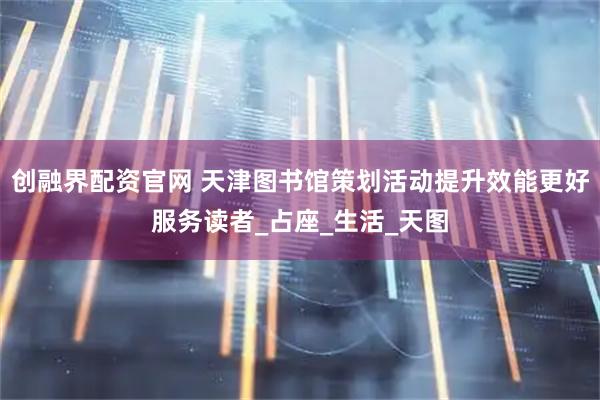 创融界配资官网 天津图书馆策划活动提升效能更好服务读者_占座_生活_天图