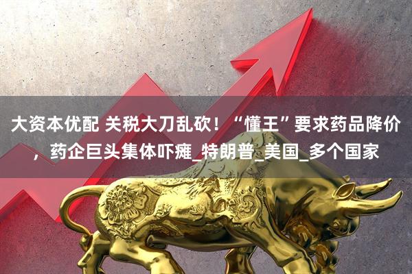 大资本优配 关税大刀乱砍！“懂王”要求药品降价，药企巨头集体吓瘫_特朗普_美国_多个国家