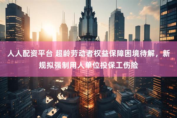 人人配资平台 超龄劳动者权益保障困境待解，新规拟强制用人单位投保工伤险