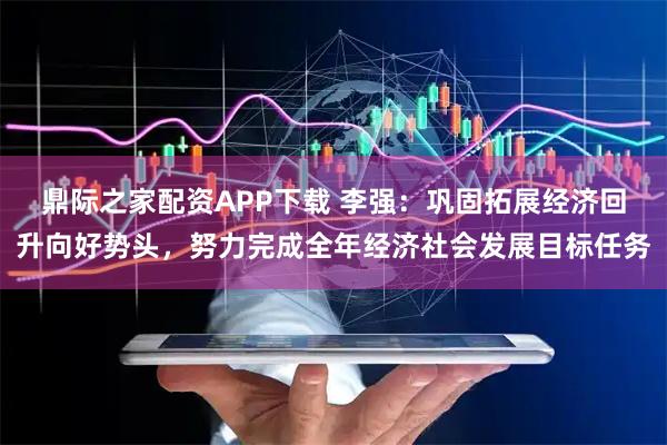 鼎际之家配资APP下载 李强：巩固拓展经济回升向好势头，努力完成全年经济社会发展目标任务