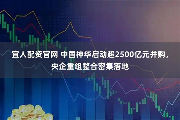宜人配资官网 中国神华启动超2500亿元并购，央企重组整合密集落地