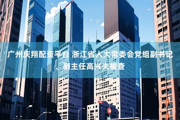 广州庆翔配资平台 浙江省人大常委会党组副书记、副主任高兴夫被查