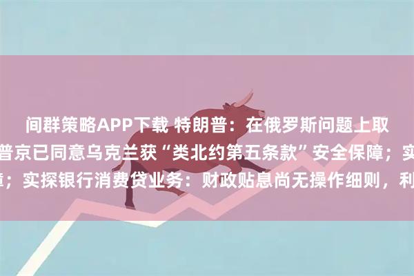 间群策略APP下载 特朗普：在俄罗斯问题上取得重大进展；美特使称普京已同意乌克兰获“类北约第五条款”安全保障；实探银行消费贷业务：财政贴息尚无操作细则，利率仍在3%以上｜早报