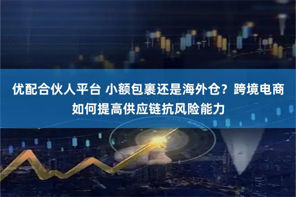 优配合伙人平台 小额包裹还是海外仓？跨境电商如何提高供应链抗风险能力