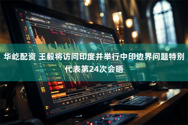 华屹配资 王毅将访问印度并举行中印边界问题特别代表第24次会晤