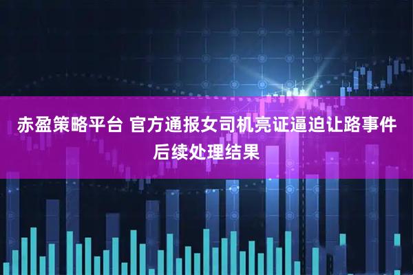 赤盈策略平台 官方通报女司机亮证逼迫让路事件后续处理结果