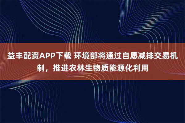 益丰配资APP下载 环境部将通过自愿减排交易机制，推进农林生物质能源化利用