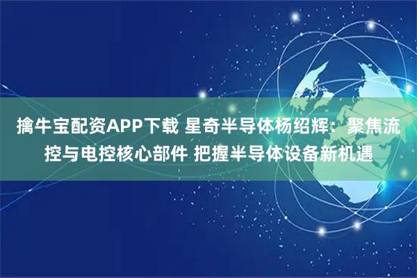 擒牛宝配资APP下载 星奇半导体杨绍辉：聚焦流控与电控核心部件 把握半导体设备新机遇