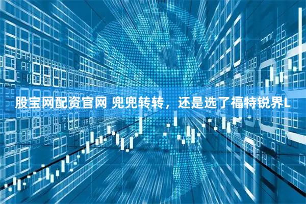 股宝网配资官网 兜兜转转，还是选了福特锐界L