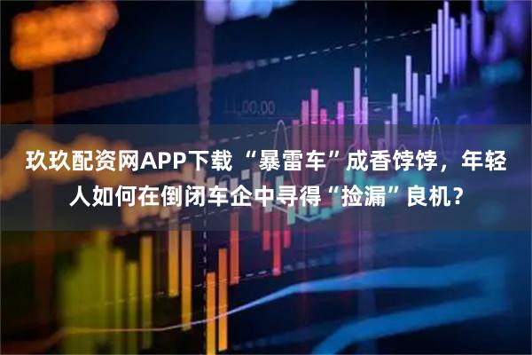 玖玖配资网APP下载 “暴雷车”成香饽饽，年轻人如何在倒闭车企中寻得“捡漏”良机？