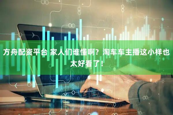 方舟配资平台 家人们谁懂啊？淘车车主播这小样也太好看了！