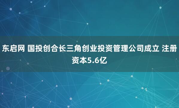 东启网 国投创合长三角创业投资管理公司成立 注册资本5.6亿